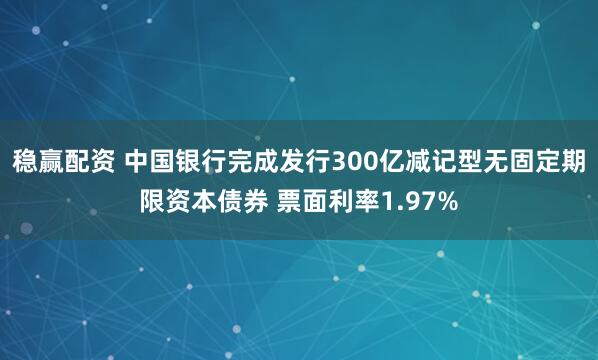 稳赢配资 中国银行完成发行300亿减记型无固定期限资本债券 票面利率1.97%